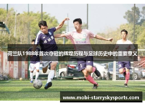 荷兰队1988年首次夺冠的辉煌历程与足球历史中的重要意义
