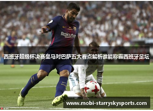 西班牙超级杯决赛皇马对巴萨五大看点解析谁能称霸西班牙足坛