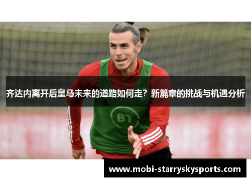 齐达内离开后皇马未来的道路如何走？新篇章的挑战与机遇分析
